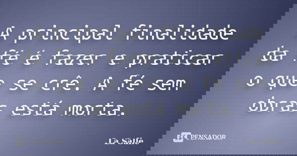 A principal finalidade da fé é fazer e praticar o que se crê. A fé sem obras está morta.... Frase de La Salle.