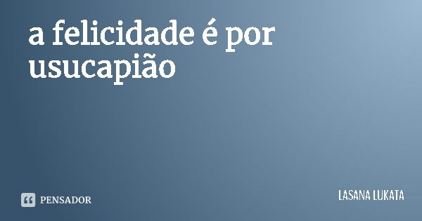 a felicidade é por usucapião... Frase de LASANA LUKATA.