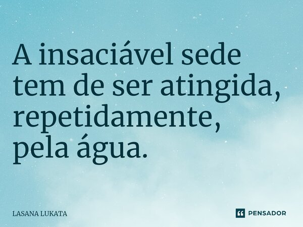 ⁠A insaciável sede tem de ser atingida, repetidamente, pela água.... Frase de LASANA LUKATA.