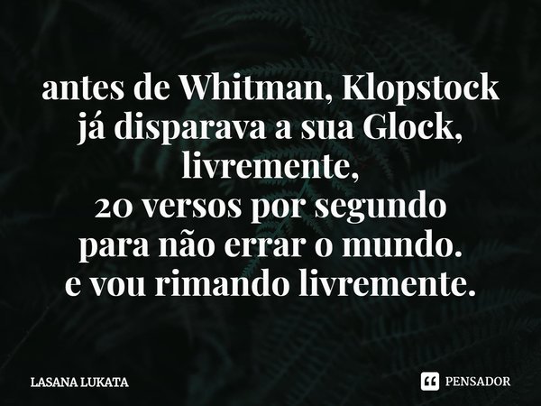 antes de Whitman⁠, Klopstock
já disparava a sua Glock,
livremente,
20 versos por segundo
para não errar o mundo.
e vou rimando livremente.... Frase de LASANA LUKATA.