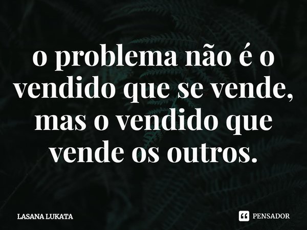 ⁠o problema não é o vendido que se vende,
mas o vendido que vende os outros.... Frase de LASANA LUKATA.