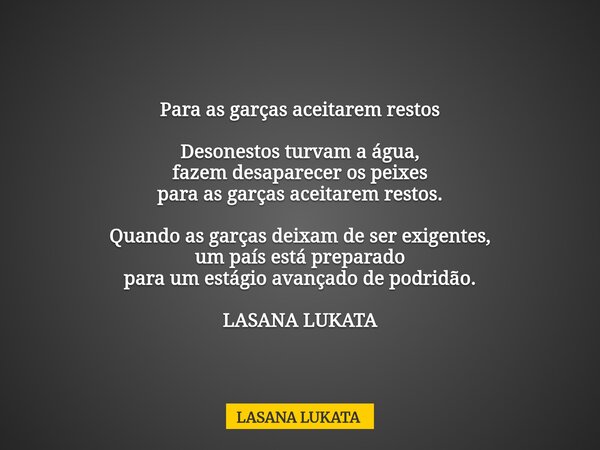 Para as garças aceitarem restos Desonestos turvam a água, fazem desaparecer os peixes para as garças aceitarem restos. Quando as garças deixam de ser exigentes,... Frase de LASANA LUKATA.