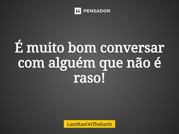 É muito bom conversar com alguém que não é raso!... Frase de LastManOnTheEarth.