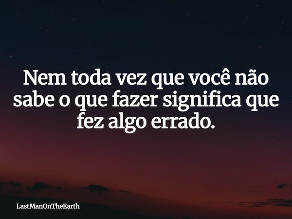Nem toda vez que você não sabe o que fazer significa que fez algo errado.... Frase de LastManOnTheEarth.