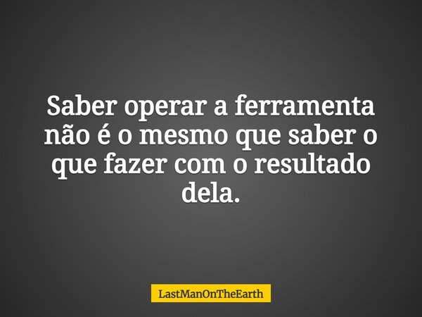 Saber operar a ferramenta não é o mesmo que saber o que fazer com o resultado dela.... Frase de LastManOnTheEarth.