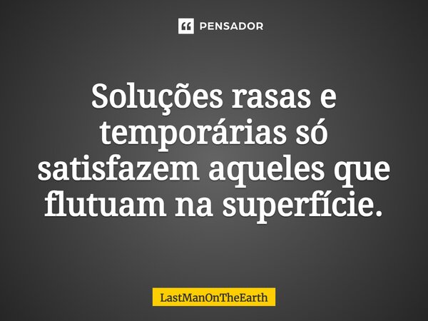 Soluções rasas e temporárias só satisfazem aqueles que flutuam na superfície.... Frase de LastManOnTheEarth.