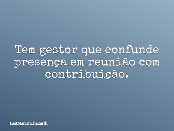 Tem gestor que confunde presença em reunião com contribuição.... Frase de LastManOnTheEarth.