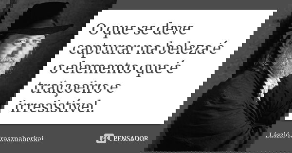 O que se deve capturar na beleza é o elemento que é traiçoeiro e irresistível.... Frase de László Krasznahorkai.