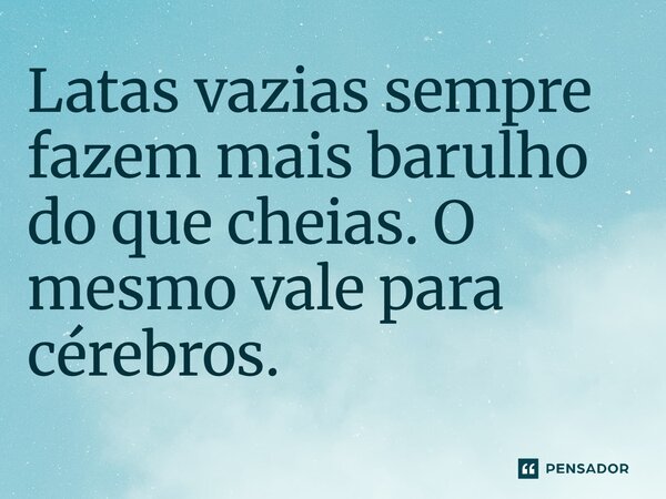 Latas vazias sempre fazem mais barulho do que cheias. O mesmo vale para cérebros.