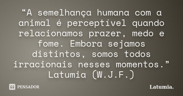 “A semelhança humana com a animal é perceptível quando relacionamos prazer, medo e fome. Embora sejamos distintos, somos todos irracionais nesses momentos.” Lat... Frase de Latumia..