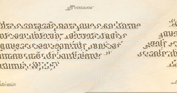 “Abra o coração para que o sol torne quente seu interior, derreta todo o gelo, e aqueça o seu espírito, pois só o calor humano não foi suficiente.” Latumia (W.J... Frase de Latumia..