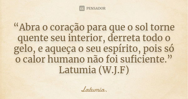 “Abra o coração para que o sol torne quente seu interior, derreta todo o gelo, e aqueça o seu espírito, pois só o calor humano não foi suficiente.” Latumia (W.J... Frase de Latumia..