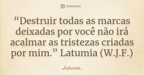 “Destruir todas as marcas deixadas por você não irá acalmar as tristezas criadas por mim.” Latumia (W.J.F.)... Frase de Latumia..