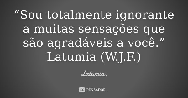 “Sou totalmente ignorante a muitas sensações que são agradáveis a você.” Latumia (W.J.F.)... Frase de Latumia..