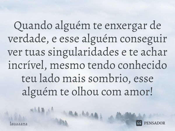 ⁠Quando alguém te enxergar de verdade, e esse alguém conseguir ver tuas singularidades e te achar incrível, mesmo tendo conhecido teu lado mais sombrio, esse al... Frase de lauaaana.