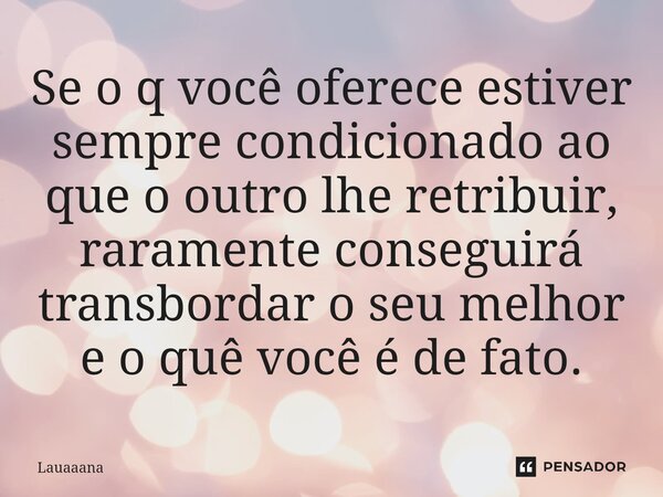 Se o q você oferece estiver sempre condicionado ao que o outro lhe retribuir, raramente conseguirá transbordar o seu melhor e o quê você é de fato.... Frase de lauaaana.