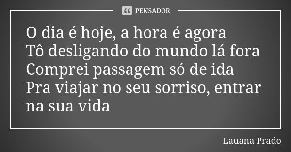 O dia é hoje, a hora é agora Tô desligando do mundo lá fora Comprei passagem só de ida Pra viajar no seu sorriso, entrar na sua vida... Frase de Lauana Prado.