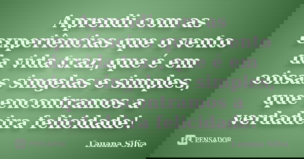 Aprendi com as experiências que o vento da vida traz, que é em coisas singelas e simples, que encontramos a verdadeira felicidade!... Frase de Lauana Silva.