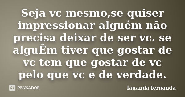 Seja vc mesmo,se quiser impressionar alguém não precisa deixar de ser vc. se alguÊm tiver que gostar de vc tem que gostar de vc pelo que vc e de verdade.... Frase de lauanda fernanda.