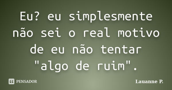 Eu? eu simplesmente não sei o real motivo de eu não tentar "algo de ruim".... Frase de Lauanne P..