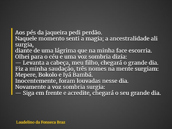 Aos pés da jaqueira pedi perdão. Naquele momento senti a magia; a ancestralidade ali surgia, diante de uma lágrima que na minha face escorria. Olhei para o céu ... Frase de Laudelino da Fonseca Braz.