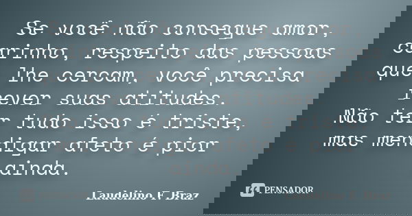 Se você não consegue amor, carinho, respeito das pessoas que lhe cercam, você precisa rever suas atitudes. Não ter tudo isso é triste, mas mendigar afeto é pior... Frase de Laudelino F. Braz.