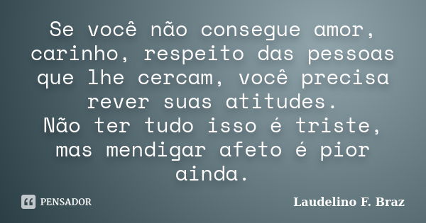 Se você não consegue amor, carinho, respeito das pessoas que lhe cercam, você precisa rever suas atitudes. Não ter tudo isso é triste, mas mendigar afeto é pior... Frase de Laudelino F. Braz.