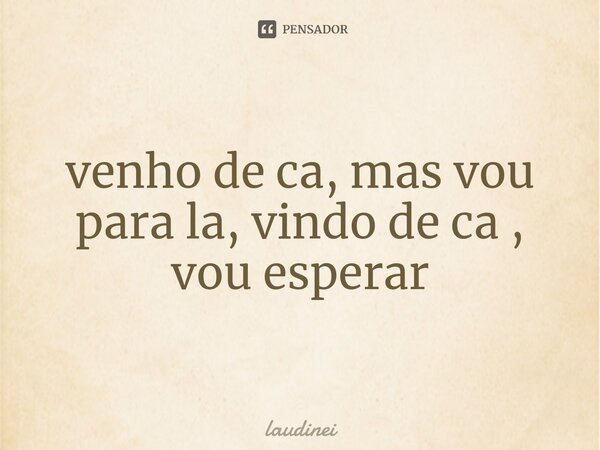 ⁠venho de ca, mas vou para la, vindo de ca , vou esperar... Frase de laudinei.