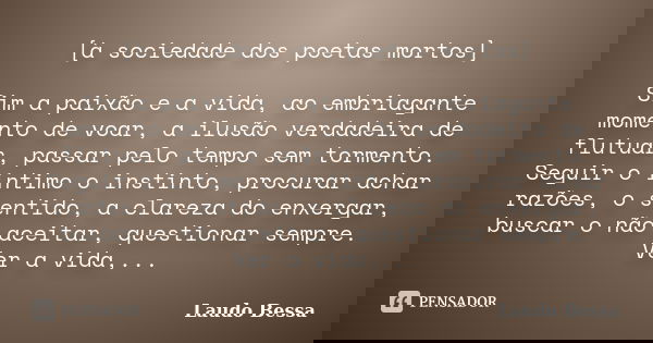 [à sociedade dos poetas mortos] Sim a paixão e a vida, ao embriagante momento de voar, a ilusão verdadeira de flutuar, passar pelo tempo sem tormento. Seguir o ... Frase de Laudo Bessa.