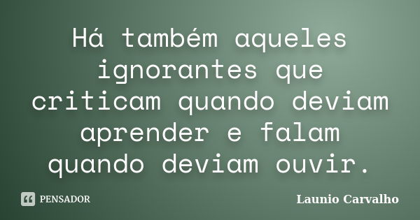 Há também aqueles ignorantes que criticam quando deviam aprender e falam quando deviam ouvir.... Frase de Launio Carvalho.