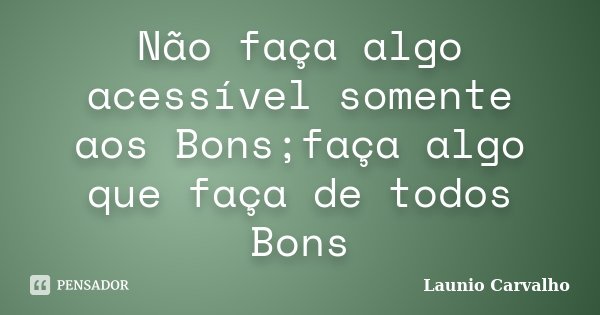 Não faça algo acessível somente aos Bons;faça algo que faça de todos Bons... Frase de Launio Carvalho.