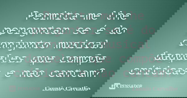 Permita-me lhe perguntar se é do conjunto musical daqueles que compõe críticas e não cantam?... Frase de Launio Carvalho.