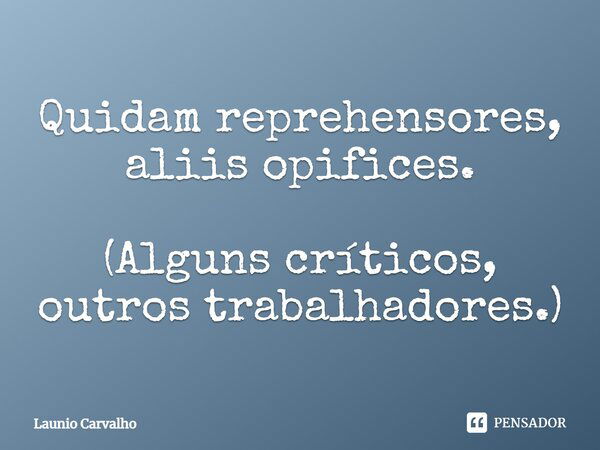 Quidam reprehensores, aliis opifices. (Alguns críticos, outros trabalhadores.)... Frase de Launio Carvalho.