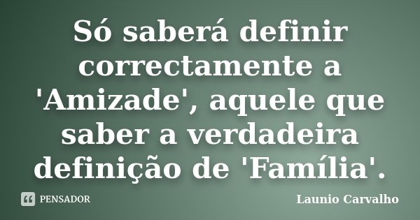 Só saberá definir correctamente a 'Amizade', aquele que saber a verdadeira definição de 'Família'.... Frase de Launio Carvalho.