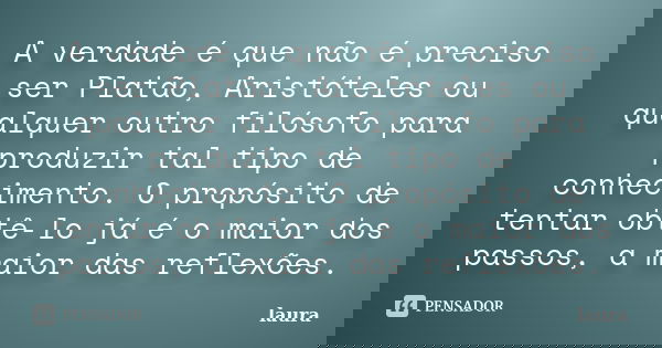 A verdade é que não é preciso ser Platão, Aristóteles ou qualquer outro filósofo para produzir tal tipo de conhecimento. O propósito de tentar obtê-lo já é o ma... Frase de Laura.