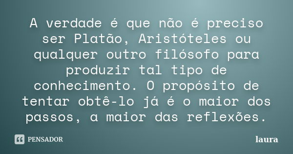 A verdade é que não é preciso ser Platão, Aristóteles ou qualquer outro filósofo para produzir tal tipo de conhecimento. O propósito de tentar obtê-lo já é o ma... Frase de Laura.