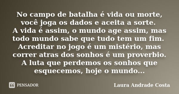 No campo de batalha é vida ou morte, você joga os dados e aceita a sorte. A vida é assim, o mundo age assim, mas todo mundo sabe que tudo tem um fim. Acreditar ... Frase de Laura Andrade Costa.