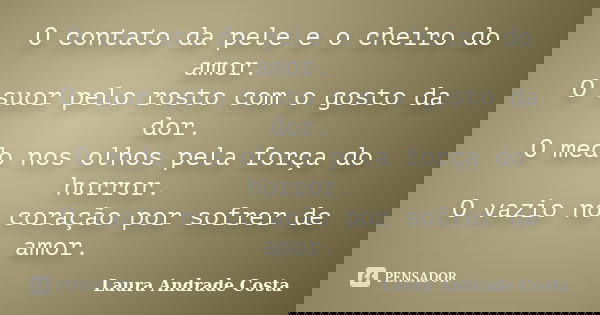 O contato da pele e o cheiro do amor. O suor pelo rosto com o gosto da dor. O medo nos olhos pela força do horror. O vazio no coração por sofrer de amor.... Frase de Laura Andrade Costa.