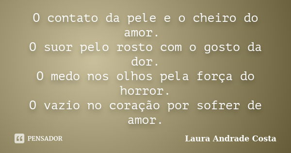 O contato da pele e o cheiro do amor. O suor pelo rosto com o gosto da dor. O medo nos olhos pela força do horror. O vazio no coração por sofrer de amor.... Frase de Laura Andrade Costa.