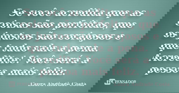 Se você acredita que as coisas são perfeitas, que os justos são corajosos e que tudo vale a pena. Acredite! Você será a pessoa mais feliz.... Frase de Laura Andrade Costa.