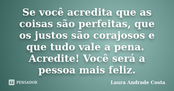 Se você acredita que as coisas são perfeitas, que os justos são corajosos e que tudo vale a pena. Acredite! Você será a pessoa mais feliz.... Frase de Laura Andrade Costa.