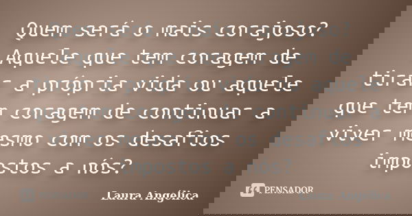 Quem será o mais corajoso? Aquele que tem coragem de tirar a própria vida ou aquele que tem coragem de continuar a viver mesmo com os desafios impostos a nós?... Frase de Laura Angélica.