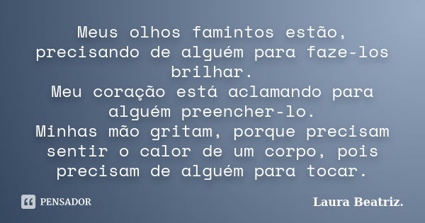 Meus olhos famintos estão, precisando de alguém para faze-los brilhar. Meu coração está aclamando para alguém preencher-lo. Minhas mão gritam, porque precisam s... Frase de Laura Beatriz.