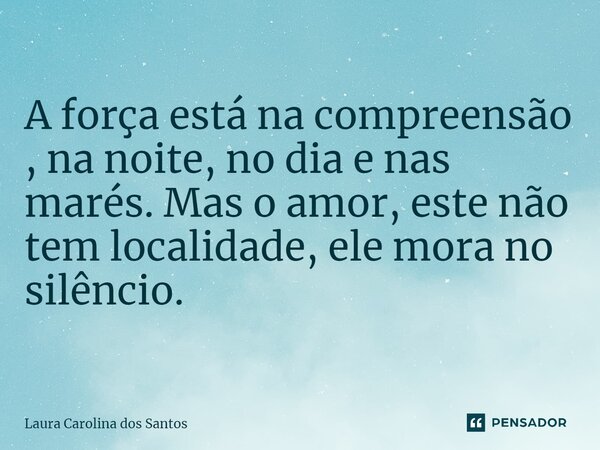 ⁠A força está na compreensão , na noite, no dia e nas marés. Mas o amor, este não tem localidade, ele mora no silêncio.... Frase de Laura carolina dos Santos.