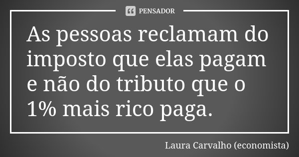 As pessoas reclamam do imposto que elas pagam e não do tributo que o 1% mais rico paga.... Frase de Laura Carvalho (economista).