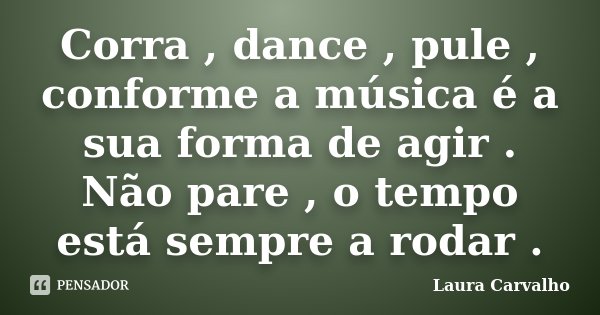 Corra , dance , pule , conforme a música é a sua forma de agir . Não pare , o tempo está sempre a rodar .... Frase de Laura Carvalho.
