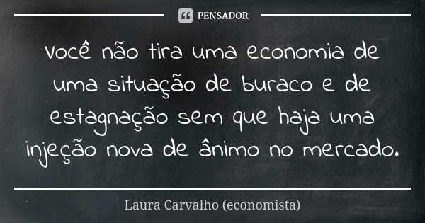 Você não tira uma economia de uma situação de buraco e de estagnação sem que haja uma injeção nova de ânimo no mercado.... Frase de Laura Carvalho (economista).