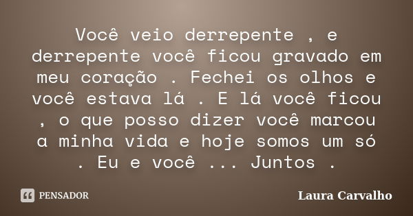 Você veio derrepente , e derrepente você ficou gravado em meu coração . Fechei os olhos e você estava lá . E lá você ficou , o que posso dizer você marcou a min... Frase de Laura Carvalho.