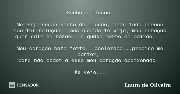 Sonho e Ilusão Me vejo nesse sonho de ilusão, onde tudo parece não ter solução...mas quando te vejo, meu coração quer sair da razão...e quase morro de paixão...... Frase de Laura de Oliveira.