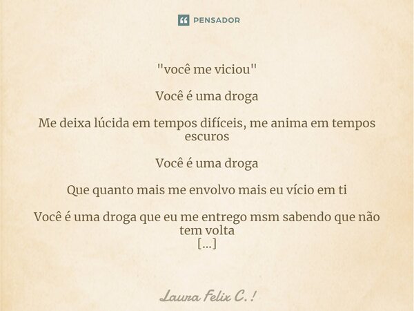 "você me viciou" Você é uma droga Me deixa lúcida em tempos difíceis, me anima em tempos escuros Você é uma droga Que quanto mais me envolvo mais eu v... Frase de Laura Felix C.!.